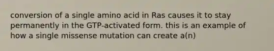 conversion of a single amino acid in Ras causes it to stay permanently in the GTP-activated form. this is an example of how a single missense mutation can create a(n)