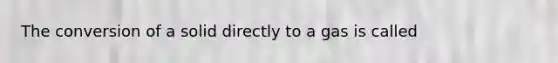 The conversion of a solid directly to a gas is called