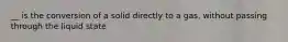 __ is the conversion of a solid directly to a gas, without passing through the liquid state