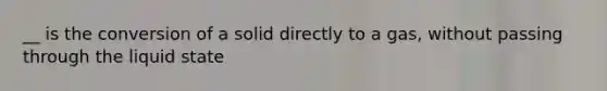 __ is the conversion of a solid directly to a gas, without passing through the liquid state