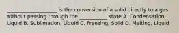 ____________________ is the conversion of a solid directly to a gas without passing through the ___________ state A. Condensation, Liquid B. Sublimation, Liquid C. Freezing, Solid D. Melting, Liquid