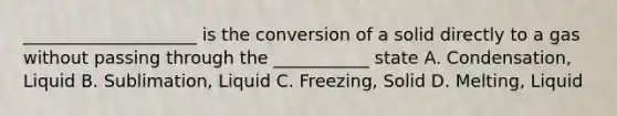 ____________________ is the conversion of a solid directly to a gas without passing through the ___________ state A. Condensation, Liquid B. Sublimation, Liquid C. Freezing, Solid D. Melting, Liquid