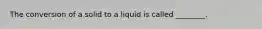 The conversion of a solid to a liquid is called ________.