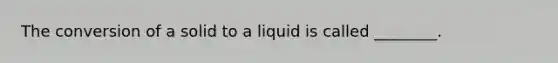 The conversion of a solid to a liquid is called ________.