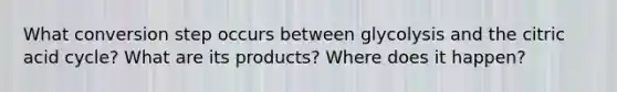 What conversion step occurs between glycolysis and the citric acid cycle? What are its products? Where does it happen?