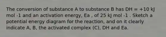 The conversion of substance A to substance B has DH = +10 kJ mol -1 and an activation energy, Ea , of 25 kJ mol -1 . Sketch a potential energy diagram for the reaction, and on it clearly indicate A, B, the activated complex (C), DH and Ea.