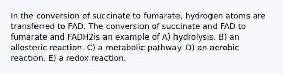 In the conversion of succinate to fumarate, hydrogen atoms are transferred to FAD. The conversion of succinate and FAD to fumarate and FADH2is an example of A) hydrolysis. B) an allosteric reaction. C) a metabolic pathway. D) an aerobic reaction. E) a redox reaction.