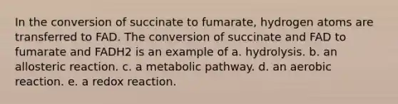 In the conversion of succinate to fumarate, hydrogen atoms are transferred to FAD. The conversion of succinate and FAD to fumarate and FADH2 is an example of a. hydrolysis. b. an allosteric reaction. c. a metabolic pathway. d. an aerobic reaction. e. a redox reaction.