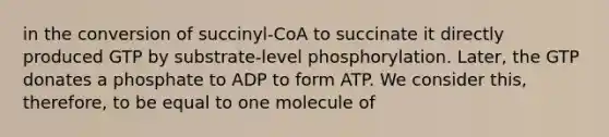 in the conversion of succinyl-CoA to succinate it directly produced GTP by substrate-level phosphorylation. Later, the GTP donates a phosphate to ADP to form ATP. We consider this, therefore, to be equal to one molecule of