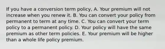 If you have a conversion term policy, A. Your premium will not increase when you renew it. B. You can convert your policy from permanent to term at any time. C. You can convert your term policy to a permanent policy. D. Your policy will have the same premium as other term policies. E. Your premium will be higher than a whole life policy premium.