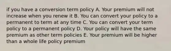 if you have a conversion term policy A. Your premium will not increase when you renew it B. You can convert your policy to a permanent to term at any time C. You can convert your term policy to a permanent policy D. Your policy will have the same premium as other term policies E. Your premium will be higher than a whole life policy premium