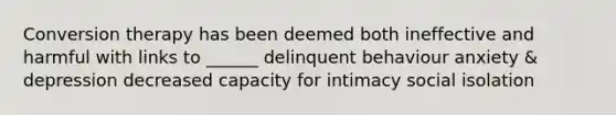 Conversion therapy has been deemed both ineffective and harmful with links to ______ delinquent behaviour anxiety & depression decreased capacity for intimacy social isolation