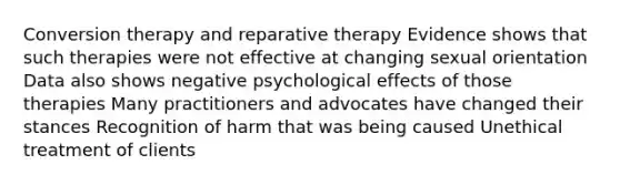 Conversion therapy and reparative therapy Evidence shows that such therapies were not effective at changing sexual orientation Data also shows negative psychological effects of those therapies Many practitioners and advocates have changed their stances Recognition of harm that was being caused Unethical treatment of clients