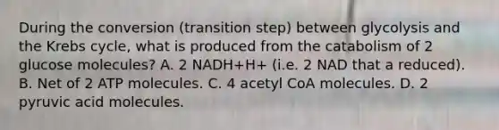 During the conversion (transition step) between glycolysis and the Krebs cycle, what is produced from the catabolism of 2 glucose molecules? A. 2 NADH+H+ (i.e. 2 NAD that a reduced). B. Net of 2 ATP molecules. C. 4 acetyl CoA molecules. D. 2 pyruvic acid molecules.