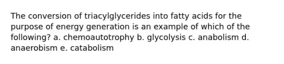 The conversion of triacylglycerides into fatty acids for the purpose of energy generation is an example of which of the following? a. chemoautotrophy b. glycolysis c. anabolism d. anaerobism e. catabolism