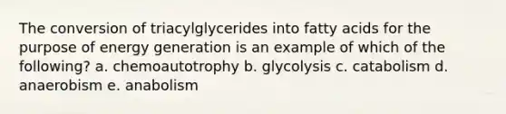 The conversion of triacylglycerides into fatty acids for the purpose of energy generation is an example of which of the following? a. chemoautotrophy b. glycolysis c. catabolism d. anaerobism e. anabolism