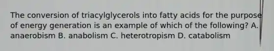 The conversion of triacylglycerols into fatty acids for the purpose of energy generation is an example of which of the following? A. anaerobism B. anabolism C. heterotropism D. catabolism