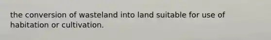 the conversion of wasteland into land suitable for use of habitation or cultivation.