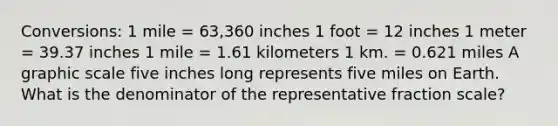 Conversions: 1 mile = 63,360 inches 1 foot = 12 inches 1 meter = 39.37 inches 1 mile = 1.61 kilometers 1 km. = 0.621 miles A graphic scale five inches long represents five miles on Earth. What is the denominator of the representative fraction scale?