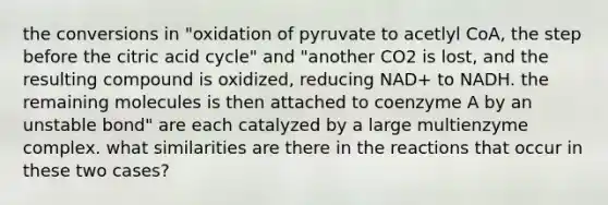 the conversions in "oxidation of pyruvate to acetlyl CoA, the step before the citric acid cycle" and "another CO2 is lost, and the resulting compound is oxidized, reducing NAD+ to NADH. the remaining molecules is then attached to coenzyme A by an unstable bond" are each catalyzed by a large multienzyme complex. what similarities are there in the reactions that occur in these two cases?