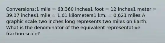 Conversions:1 mile = 63,360 inches1 foot = 12 inches1 meter = 39.37 inches1 mile = 1.61 kilometers1 km. = 0.621 miles A graphic scale two inches long represents two miles on Earth. What is the denominator of the equivalent representative fraction scale?