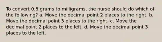 To convert 0.8 grams to milligrams, the nurse should do which of the following? a. Move the decimal point 2 places to the right. b. Move the decimal point 3 places to the right. c. Move the decimal point 2 places to the left. d. Move the decimal point 3 places to the left.