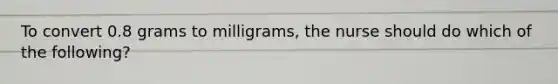 To convert 0.8 grams to milligrams, the nurse should do which of the following?