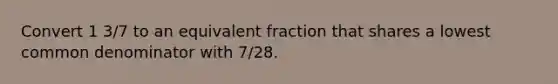 Convert 1 3/7 to an equivalent fraction that shares a lowest common denominator with 7/28.