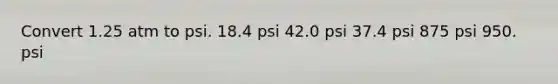 Convert 1.25 atm to psi. 18.4 psi 42.0 psi 37.4 psi 875 psi 950. psi