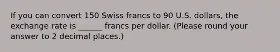 If you can convert 150 Swiss francs to 90 U.S. dollars, the exchange rate is ______ francs per dollar. (Please round your answer to 2 decimal places.)