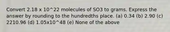 Convert 2.18 x 10^22 molecules of SO3 to grams. Express the answer by rounding to the hundredths place. (a) 0.34 (b) 2.90 (c) 2210.96 (d) 1.05x10^48 (e) None of the above