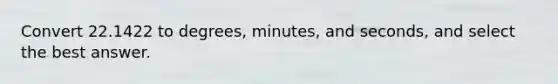 Convert 22.1422 to degrees, minutes, and seconds, and select the best answer.