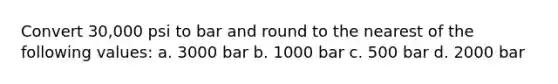 Convert 30,000 psi to bar and round to the nearest of the following values: a. 3000 bar b. 1000 bar c. 500 bar d. 2000 bar