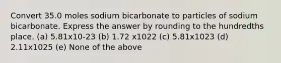 Convert 35.0 moles sodium bicarbonate to particles of sodium bicarbonate. Express the answer by rounding to the hundredths place. (a) 5.81x10-23 (b) 1.72 x1022 (c) 5.81x1023 (d) 2.11x1025 (e) None of the above