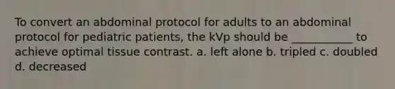 To convert an abdominal protocol for adults to an abdominal protocol for pediatric patients, the kVp should be ___________ to achieve optimal tissue contrast. a. left alone b. tripled c. doubled d. decreased