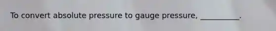 To convert absolute pressure to gauge pressure, __________.