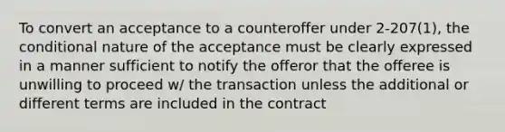 To convert an acceptance to a counteroffer under 2-207(1), <a href='https://www.questionai.com/knowledge/kkQpDimdJH-the-conditional' class='anchor-knowledge'>the conditional</a> nature of the acceptance must be clearly expressed in a manner sufficient to notify the offeror that the offeree is unwilling to proceed w/ the transaction unless the additional or different terms are included in the contract