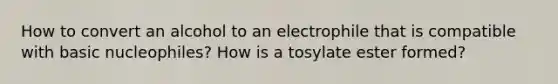 How to convert an alcohol to an electrophile that is compatible with basic nucleophiles? How is a tosylate ester formed?