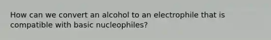 How can we convert an alcohol to an electrophile that is compatible with basic nucleophiles?