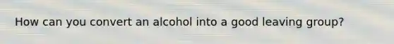 How can you convert an alcohol into a good leaving group?