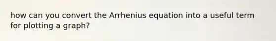 how can you convert the Arrhenius equation into a useful term for plotting a graph?