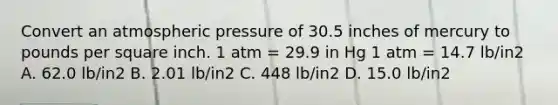 Convert an atmospheric pressure of 30.5 inches of mercury to pounds per square inch. 1 atm = 29.9 in Hg 1 atm = 14.7 lb/in2 A. 62.0 lb/in2 B. 2.01 lb/in2 C. 448 lb/in2 D. 15.0 lb/in2