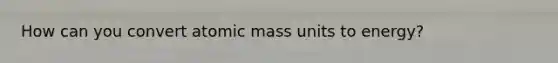 How can you convert atomic mass units to energy?