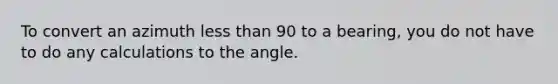 To convert an azimuth less than 90 to a bearing, you do not have to do any calculations to the angle.