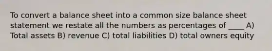 To convert a balance sheet into a common size balance sheet statement we restate all the numbers as percentages of ____ A) Total assets B) revenue C) total liabilities D) total owners equity