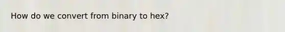 How do we convert from binary to hex?