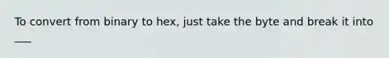 To convert from binary to hex, just take the byte and break it into ___