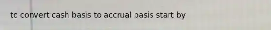 to convert cash basis to accrual basis start by