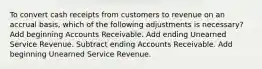 To convert cash receipts from customers to revenue on an accrual basis, which of the following adjustments is necessary? Add beginning Accounts Receivable. Add ending Unearned Service Revenue. Subtract ending Accounts Receivable. Add beginning Unearned Service Revenue.