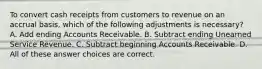 To convert cash receipts from customers to revenue on an accrual basis, which of the following adjustments is necessary? A. Add ending Accounts Receivable. B. Subtract ending Unearned Service Revenue. C. Subtract beginning Accounts Receivable. D. All of these answer choices are correct.